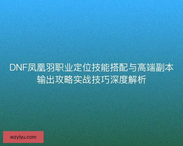 DNF凤凰羽职业定位技能搭配与高端副本输出攻略实战技巧深度解析