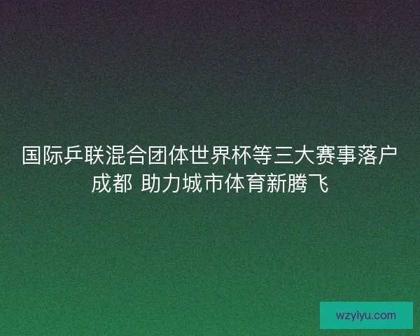 国际乒联混合团体世界杯等三大赛事落户成都 助力城市体育新腾飞