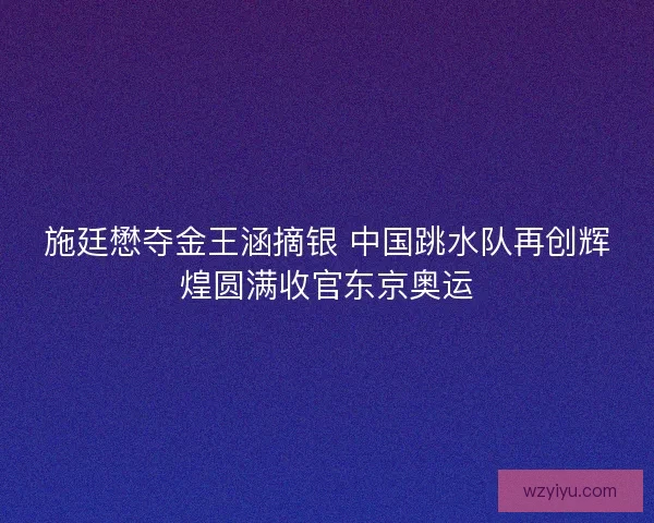 施廷懋夺金王涵摘银 中国跳水队再创辉煌圆满收官东京奥运