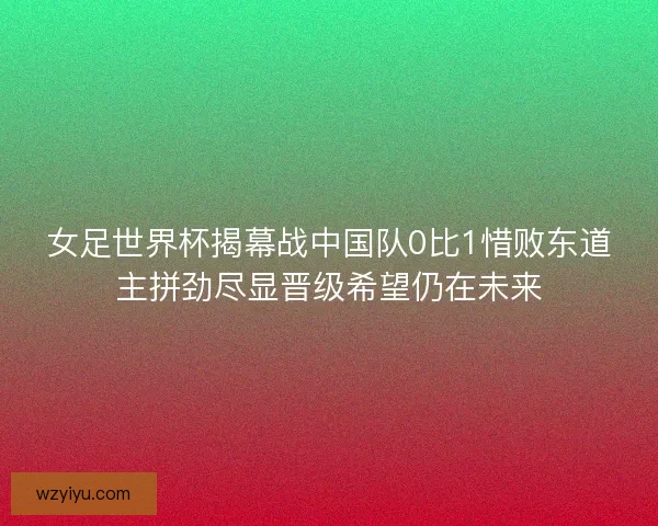 女足世界杯揭幕战中国队0比1惜败东道主拼劲尽显晋级希望仍在未来