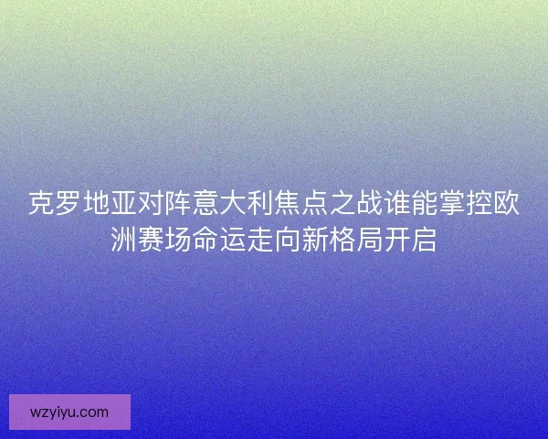 克罗地亚对阵意大利焦点之战谁能掌控欧洲赛场命运走向新格局开启