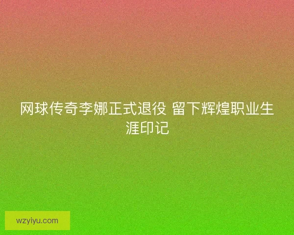 网球传奇李娜正式退役 留下辉煌职业生涯印记