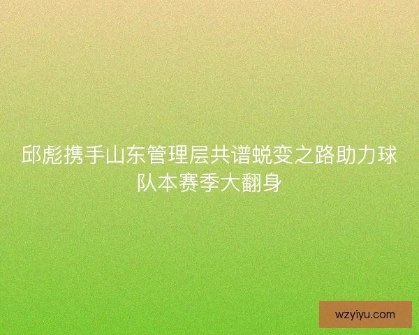 邱彪携手山东管理层共谱蜕变之路助力球队本赛季大翻身