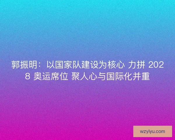 郭振明：以国家队建设为核心 力拼 2028 奥运席位 聚人心与国际化并重