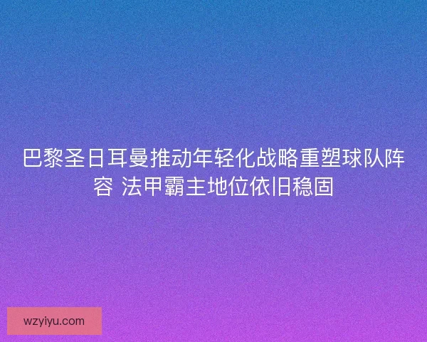 巴黎圣日耳曼推动年轻化战略重塑球队阵容 法甲霸主地位依旧稳固