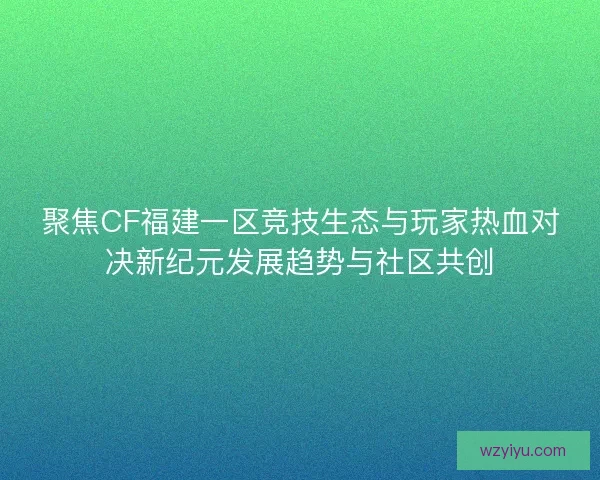 聚焦CF福建一区竞技生态与玩家热血对决新纪元发展趋势与社区共创