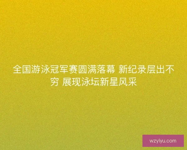 全国游泳冠军赛圆满落幕 新纪录层出不穷 展现泳坛新星风采