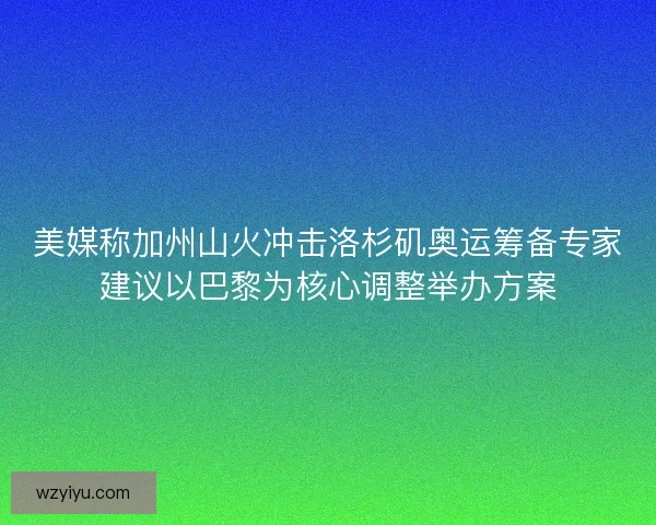 美媒称加州山火冲击洛杉矶奥运筹备专家建议以巴黎为核心调整举办方案