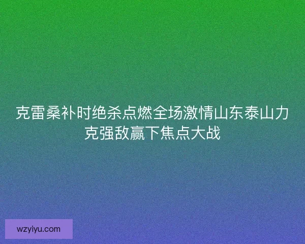 克雷桑补时绝杀点燃全场激情山东泰山力克强敌赢下焦点大战